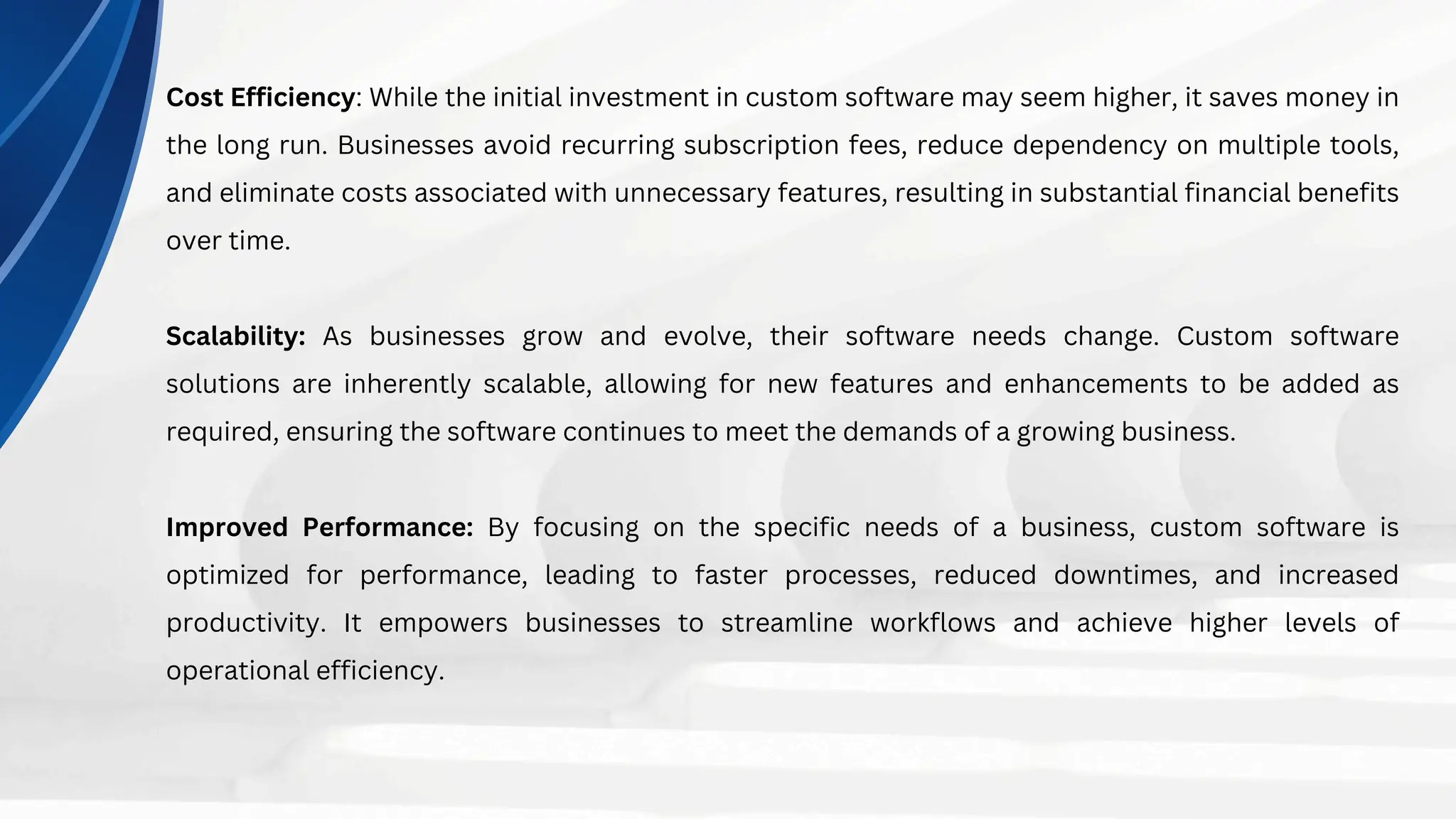 Cost Efficiency: While the initial investment in custom software may seem higher, it saves money in
the long run. Businesses avoid recurring subscription fees, reduce dependency on multiple tools,
and eliminate costs associated with unnecessary features, resulting in substantial financial benefits
over time.
Scalability: As businesses grow and evolve, their software needs change. Custom software
solutions are inherently scalable, allowing for new features and enhancements to be added as
required, ensuring the software continues to meet the demands of a growing business.
Improved Performance: By focusing on the specific needs of a business, custom software is
optimized for performance, leading to faster processes, reduced downtimes, and increased
productivity. It empowers businesses to streamline workflows and achieve higher levels of
operational efficiency.
 