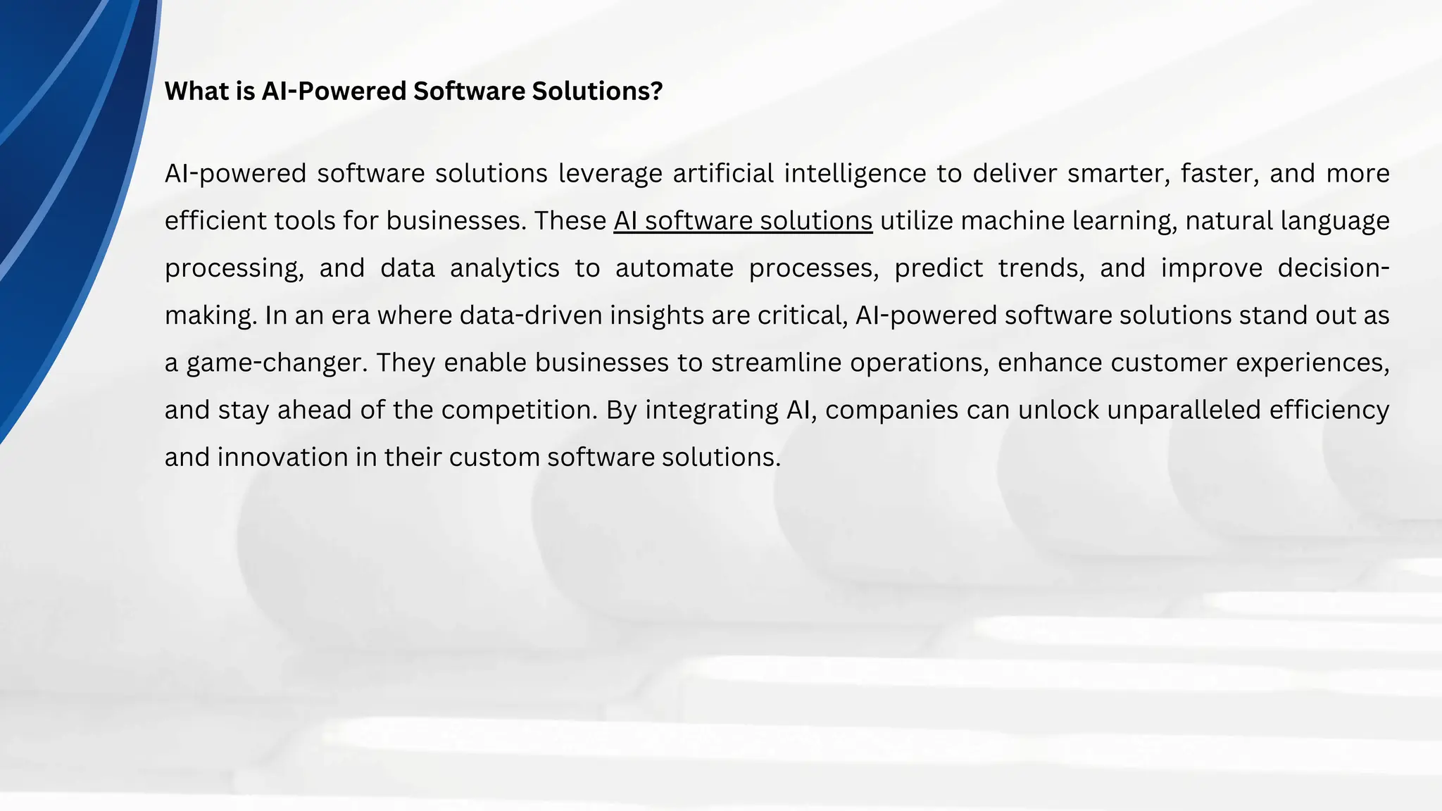 What is AI-Powered Software Solutions?
AI-powered software solutions leverage artificial intelligence to deliver smarter, faster, and more
efficient tools for businesses. These AI software solutions utilize machine learning, natural language
processing, and data analytics to automate processes, predict trends, and improve decision-
making. In an era where data-driven insights are critical, AI-powered software solutions stand out as
a game-changer. They enable businesses to streamline operations, enhance customer experiences,
and stay ahead of the competition. By integrating AI, companies can unlock unparalleled efficiency
and innovation in their custom software solutions.
 