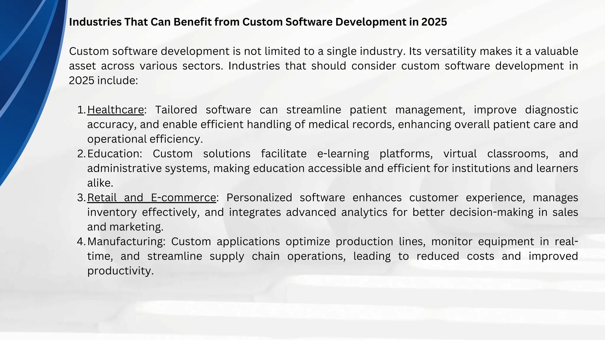Industries That Can Benefit from Custom Software Development in 2025
Custom software development is not limited to a single industry. Its versatility makes it a valuable
asset across various sectors. Industries that should consider custom software development in
2025 include:
Healthcare: Tailored software can streamline patient management, improve diagnostic
accuracy, and enable efficient handling of medical records, enhancing overall patient care and
operational efficiency.
1.
Education: Custom solutions facilitate e-learning platforms, virtual classrooms, and
administrative systems, making education accessible and efficient for institutions and learners
alike.
2.
Retail and E-commerce: Personalized software enhances customer experience, manages
inventory effectively, and integrates advanced analytics for better decision-making in sales
and marketing.
3.
Manufacturing: Custom applications optimize production lines, monitor equipment in real-
time, and streamline supply chain operations, leading to reduced costs and improved
productivity.
4.
 