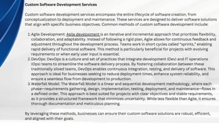 Custom Software Development Services
Custom software development services encompass the entire lifecycle of software creation, from
conceptualization to deployment and maintenance. These services are designed to deliver software solutions
that align with specific business objectives. Common methods of custom software development include:
Agile Development: Agile development is an iterative and incremental approach that prioritizes flexibility,
collaboration, and adaptability. Instead of following a rigid plan, Agile allows for continuous feedback and
adjustment throughout the development process. Teams work in short cycles called “sprints,” enabling
rapid delivery of functional software. This method is particularly beneficial for projects with evolving
requirements or when early user input is essential.
1.
DevOps: DevOps is a culture and set of practices that integrate development (Dev) and IT operations
(Ops) teams to streamline the software delivery process. By fostering collaboration between these
traditionally siloed teams, DevOps enables continuous integration, testing, and delivery of software. This
approach is ideal for businesses seeking to reduce deployment times, enhance system reliability, and
ensure a seamless flow from development to production.
2.
Waterfall Model: The Waterfall Model is a linear and sequential development methodology, where each
phase—requirements gathering, design, implementation, testing, deployment, and maintenance—flows in
a defined order. This approach is best suited for projects with clear objectives and stable requirements,
as it provides a structured framework that minimizes uncertainty. While less flexible than Agile, it ensures
thorough documentation and meticulous planning.
3.
By leveraging these methods, businesses can ensure their custom software solutions are robust, efficient,
and aligned with their goals.
 