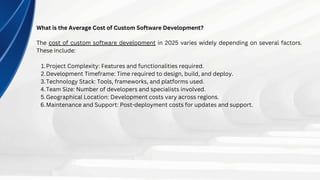What is the Average Cost of Custom Software Development?
The cost of custom software development in 2025 varies widely depending on several factors.
These include:
Project Complexity: Features and functionalities required.
1.
Development Timeframe: Time required to design, build, and deploy.
2.
Technology Stack: Tools, frameworks, and platforms used.
3.
Team Size: Number of developers and specialists involved.
4.
Geographical Location: Development costs vary across regions.
5.
Maintenance and Support: Post-deployment costs for updates and support.
6.
 