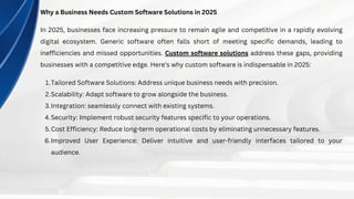 Why a Business Needs Custom Software Solutions in 2025
In 2025, businesses face increasing pressure to remain agile and competitive in a rapidly evolving
digital ecosystem. Generic software often falls short of meeting specific demands, leading to
inefficiencies and missed opportunities. Custom software solutions address these gaps, providing
businesses with a competitive edge. Here’s why custom software is indispensable in 2025:
Tailored Software Solutions: Address unique business needs with precision.
1.
Scalability: Adapt software to grow alongside the business.
2.
Integration: seamlessly connect with existing systems.
3.
Security: Implement robust security features specific to your operations.
4.
Cost Efficiency: Reduce long-term operational costs by eliminating unnecessary features.
5.
Improved User Experience: Deliver intuitive and user-friendly interfaces tailored to your
audience.
6.
 