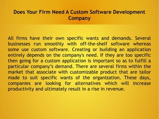 Does Your Firm Need A Custom Software Development
Company
All firms have their own specific wants and demands. Several
businesses run smoothly with off-the-shelf software whereas
some use custom software. Creating or building an application
entirely depends on the company's need. If they are too specific
then going for a custom application is important so as to fulfill a
particular company’s demand. There are several firms within the
market that associate with customizable product that are tailor
made to suit specific wants of the organization. These days,
companies are looking for alternatives which will increase
productivity and ultimately result in a rise in revenue.
 