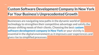 Custom Software Development Company In New York
For Your Business’s Unprecedented Growth
Businesses are navigating new paths in the dynamic world of
technology to strengthen their competitive advantage and satisfy the
always-shifting needs of their clients. Choosing the best custom
software development company in New York or your vicinity is
essential in the digital environment as it improves user experiences and
gives rise to simplified processes.
 