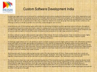 Custom Software Development India
•   Freelancing organizations are in demand for creating the actual custom application improvement. A lot of the organizations are
    making the full of just ocean going Improvement Company while they boost their own company at the deepest price from their
    country. Custom made soft wares has become the main part of a lot of the company. An just ocean going business can help you
    have the right just act on adjusted price. Now days, Indian has become the many amazing That overseas Centre which can be
    offering numerous civilized world like U.S, Australia, United kingdom and so forth.

•   Indian became one of the leading region within side the providing the highest quality regarding custom Software throughout
    reasonable priced prices. Indian also have a report in making much a lot far additional consumers focused Soft wares which is
    excellent thing with regard to companies as it helps them to have interaction easily with their consumers. Indian companies are
    very possessive and give A hundred% around the advancement procedure to make large customers oriented.

•   Overseas software program advancement organization India follows the best running period. These companies possess highly
    knowledgeable expert personnel of IT industry. They've created that possible by looking into making a superior quality
    item, throughout desired time, as well as on cost effective conditions.

•   Freelancing organizations are in competition as each and each company provides high quality of labor with affordable conditions
    along with other very similar guarantees so having task is very tufa for an organization. Designers give priority towards the
    necessity of the business in line with the market and then create a model and measures by which they are able to generate the
    most effective program for that customers. Outsourcing techniques businesses offer you the payment alternatives depending on
    your ease. Client can choose pay since your venture goes on or perhaps repaired cost at the delivery and also consumer also
    provide a choice of handing over inside a nearly.

•   Working starts with the just ocean going business when the client experience of them. These people study your needs and
    needs as well as following learning these people these people strategies, formulate and also put into action an agenda along
    together using required some serious amounts of price of the particular project. This technique is very free of cost.

•   The key reason so how come we need customized Application? The reason being every individual born using the diverse mind
    and hang up of needs. Similarly ever see provides their own various needs, tactics, organizing, services and products. And also
    delivering this regarding customers, this is best way because with this they can effortlessly talk to individuals they are
    concentrating on. Customized computer software package enables them to to increase the Return on investment from the
    company as well. With all the increasing competitors using the aid regarding Offshore Computer software package Development
    Business is the greatest thought.
 