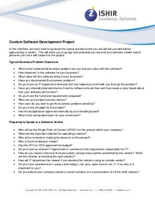Copyright © 1999, 2008 ISHIR, Inc. All Rights Reserved. | www.ishir.com | +1 (888) 99-ISHIR | info@ishir.com
Custom Software Development Project
In this checklist, we have tried to lay down the typical questions that you should ask yourself before
approaching a vendor. This will allow you to gauge how prepared you are and your software vendor would
perceive you to be with respect to the project.
Typical Business Problem Questions
 What is the fundamental business problem are you trying to solve with the software?
 How important is this software for your business?
 What value will this software bring to your business?
 Have you documented the business problem?
 Do you have an IT department internally that has helped you and walk you through the problem?
 Have you internally brainstormed on how the software should flow and thus create a story board about
how your software will function?
 Do you have the functional requirements prepared?
 What are your project success factors?
 How soon do you wish to get the business problem solved by?
 Do you have a budget for this project?
 Has this budget been approved internally by your deciding board?
 What is the anticipated return on your investment?
Preparing to Speak to a Software Vendor
 Who will be the Single Point of Contact (SPOC) for this project within your company?
 What are the important criteria’s for selecting a vendor?
 Who all be involved in making the decision on this project?
 Who is the final decision maker?
 Has the CFO or CEO approved the budget?
 Do you have an internal IT department or someone in the organization responsible for IT?
 How do you make a choice of the best system among many options presented by the vendor? What
are the criterias of selecting the right solution?
 How will IT department be viewed if you develop this solution using an outside vendor?
 Do you have a preference in using a technology (.net, java, open source, etc.)? If so, why is it
important for you?
 Do you believe your company needs a custom solution or a customization of off the shelf solution?
 