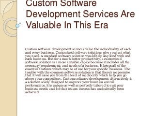 Custom Software
Development Services Are
Valuable In This Era
Custom software development services value the individuality of each
and every business. Customized software solutions give you just what
you need. A standard software solution would help any kind with and
each business. But for a much better productivity, a customized
software solution is a more sensible choice because it includes all the
necessary requirements and needs of a business. It keeps all of the
essential features which may be of use for your specific business. The
trouble with the common software solution is that there's no promise
that it will raise you from the level of mediocrity which help you go
above your competitors. Custom software development alternatively is
a solution solely designed to improve your business overall
performance, it is unique as well as perfectly tailored to suit your
business needs and for that reason success has undoubtedly been
achieved.
 