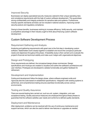 Improved Security
Businesses can deploy specialized security measures catered to their unique operating risks
and compliance requirements with the help of custom software development. This guarantees
strong confidentiality and integrity protection for sensitive data and systems. Furthermore,
industry-specific standards and laws can be included in tailored solutions, improving overall
security posture and regulatory compliance.
Owing to these benefits, businesses wishing to increase efficiency, fortify security, and maintain
a competitive advantage in their industry ought to think about financing custom software
development.
Custom Software Development Process
Requirement Gathering and Analysis
Analyzing and gathering requirements with great care is the first step in developing custom
software. Stakeholders work closely together to establish and record the company's particular
needs and objectives throughout this phase. A feasibility study is then carried out to evaluate the
project's financial and technical viability and make sure it aligns with organizational objectives.
Design and Prototyping
Once requirements are defined, the conceptual design phase commences. Design
specifications and mockups are created to visualize and outline the software's architecture and
user interface. Prototypes are developed to validate functionality and gather feedback for
refinement.
Development and Implementation
Coding and development follow the design phase, where software engineers write and
rigorously test the code based on established specifications. Integration with existing systems is
performed, and comprehensive testing ensures seamless functionality across various
environments.
Testing and Quality Assurance
There are several testing tiers carried out, such as unit, system, integration, and user
acceptance testing. Quality assurance measures are employed throughout these phases to
guarantee that the software satisfies user needs and conforms to defined quality standards.
Deployment and Maintenance
After deployment, problems can be resolved with the use of continuous maintenance and
support services, which can also be used to deliver new features or upgrades as needed.
 
