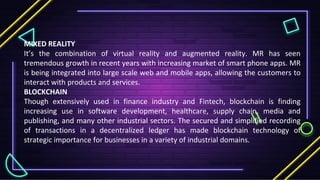 MIXED REALITY
It’s the combination of virtual reality and augmented reality. MR has seen
tremendous growth in recent years with increasing market of smart phone apps. MR
is being integrated into large scale web and mobile apps, allowing the customers to
interact with products and services.
BLOCKCHAIN
Though extensively used in finance industry and Fintech, blockchain is finding
increasing use in software development, healthcare, supply chain, media and
publishing, and many other industrial sectors. The secured and simplified recording
of transactions in a decentralized ledger has made blockchain technology of
strategic importance for businesses in a variety of industrial domains.
 