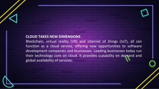 CLOUD TAKES NEW DIMENSIONS
Blockchain, virtual reality (VR) and internet of things (JoT), all can
function as a cloud service, offering new opportunities to software
development companies and businesses. Leading businesses today run
their technology core on cloud. It provides scalability on demand and
global availability of services.
 