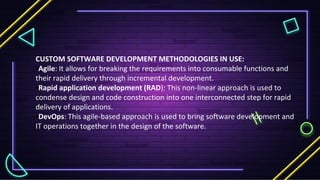 CUSTOM SOFTWARE DEVELOPMENT METHODOLOGIES IN USE:
•Agile: It allows for breaking the requirements into consumable functions and
their rapid delivery through incremental development.
•Rapid application development (RAD): This non-linear approach is used to
condense design and code construction into one interconnected step for rapid
delivery of applications.
•DevOps: This agile-based approach is used to bring software development and
IT operations together in the design of the software.
 