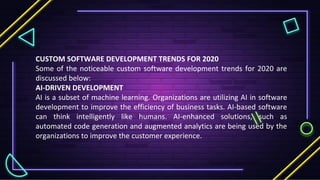 CUSTOM SOFTWARE DEVELOPMENT TRENDS FOR 2020
Some of the noticeable custom software development trends for 2020 are
discussed below:
AI-DRIVEN DEVELOPMENT
AI is a subset of machine learning. Organizations are utilizing AI in software
development to improve the efficiency of business tasks. AI-based software
can think intelligently like humans. AI-enhanced solutions, such as
automated code generation and augmented analytics are being used by the
organizations to improve the customer experience.
 