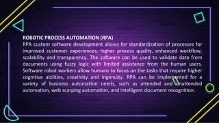ROBOTIC PROCESS AUTOMATION (RPA)
RPA custom software development allows for standardization of processes for
improved customer experiences, higher process quality, enhanced workflow,
scalability and transparency. The software can be used to validate data from
documents using fuzzy logic with limited assistance from the human users.
Software robot workers allow humans to focus on the tasks that require higher
cognitive abilities, creativity and ingenuity. RPA can be implemented for a
variety of business automation needs, such as attended and unattended
automation, web scarping automation, and intelligent document recognition.
 