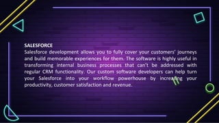 SALESFORCE
Salesforce development allows you to fully cover your customers’ journeys
and build memorable experiences for them. The software is highly useful in
transforming internal business processes that can’t be addressed with
regular CRM functionality. Our custom software developers can help turn
your Salesforce into your workflow powerhouse by increasing your
productivity, customer satisfaction and revenue.
 