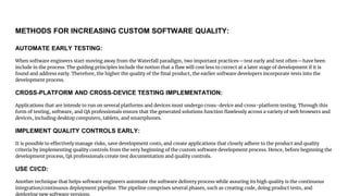 METHODS FOR INCREASING CUSTOM SOFTWARE QUALITY:
AUTOMATE EARLY TESTING:
When software engineers start moving away from the Waterfall paradigm, two important practices—test early and test often—have been
include in the process. The guiding principles include the notion that a flaw will cost less to correct at a later stage of development if it is
found and address early. Therefore, the higher the quality of the final product, the earlier software developers incorporate tests into the
development process.
CROSS-PLATFORM AND CROSS-DEVICE TESTING IMPLEMENTATION:
Applications that are intende to run on several platforms and devices must undergo cross-device and cross-platform testing. Through this
form of testing, software, and QA professionals ensure that the generated solutions function flawlessly across a variety of web browsers and
devices, including desktop computers, tablets, and smartphones.
IMPLEMENT QUALITY CONTROLS EARLY:
It is possible to effectively manage risks, save development costs, and create applications that closely adhere to the product and quality
criteria by implementing quality controls from the very beginning of the custom software development process. Hence, before beginning the
development process, QA professionals create test documentation and quality controls.
USE CI/CD:
Another technique that helps software engineers automate the software delivery process while assuring its high quality is the continuous
integration/continuous deployment pipeline. The pipeline comprises several phases, such as creating code, doing product tests, and
deploying new software versions.
 
