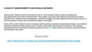 A QUALITY MANAGEMENT PLAN SHOULD BE MADE:
Having well-stated criteria is wonderful, but it’s not enough when it comes to producing
documentation for product development. The quality assurance and software development teams
should have a detail quality management strategy to make sure that quality assurance and control, as
well as product testing, are successfully enforce and fulfill.
Each software development process begins with creating a quality management strategy. Even before
software engineers begin writing code, it helps avoid many development problems. The strategy
should specify the acceptable product quality level and the steps software developers and QA experts
should take to get there.
Source URL -
https://techearths.com/how-can-custom-software-be-developed-with-quality/
 