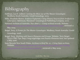 Hoffman, Lee H. (editor). Getting the Most out of The Master Genealogist. Modbury, South Australia: Gould Genealogy, 2003.Mills, Elizabeth Shown. Evidence Explained, Citing History Sources from Artifacts to Cyberspace. Baltimore, Maryland: Genealogical Publishing Company, 2007.National Archives of Australia. Fact sheet 7 – Citing archival records. Website. http://www.naa.gov.au/about-us/publications/fact-sheets/fs07.aspx, retrieved 17 May 2009.Reigel, Terry. A Primer for The Master Genealogist. Modbury, South Australia: Gould Genealogy, 2008.Reigel, Terry. Working with Source Elements and Groups. Website. Terry Reigel. Terry’s TMG Tips. http://tmg.reigelridge.com/Source-Elements.htm: last updated 5 May 2006.State Records New South Wales. Archives in Brief No. 10 – Citing State archives. Website. http://www.records.nsw.gov.au/state-archives/guides-and-finding-aids/archives-in-brief/archives-in-brief-10, retrieved 17 May 2009.Bibliography10Carole Riley - May 2009
