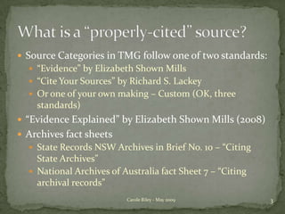 Source Categories in TMG follow one of two standards:“Evidence” by Elizabeth Shown Mills“Cite Your Sources” by Richard S. LackeyOr one of your own making – Custom (OK, three standards)“Evidence Explained” by Elizabeth Shown Mills (2008)Archives fact sheetsState Records NSW Archives in Brief No. 10 – “Citing State Archives”National Archives of Australia fact Sheet 7 – “Citing archival records”3Carole Riley - May 2009What is a “properly-cited” source?