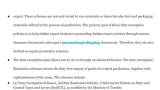 ● export. These schemes are not only levied to raw materials or items but also fuel and packaging
materials utilized in the process of production. The primary goal of these duty exemption
policies is to help Indian export brokers in promoting Indian export services through custom
clearance documents and export international shipping documents. Therefore, they are also
defined as export promotion schemes.
● The duty exemption plan allows one to do so through an advanced license. The duty exemption/
Remission schemes ensure the duty-free import of goods for export production, together with
replenishment of the same. The schemes include:
● (a) Duty Exemption Schemes, (b)Duty Remission Scheme, ©Scheme for Rebate on State and
Central Taxes and Levies (RoSCTL), as notified by the Ministry of Textiles
 