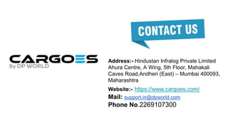 Address:- Hindustan Infralog Private Limited
Ahura Centre, A Wing, 5th Floor, Mahakali
Caves Road,Andheri (East) – Mumbai 400093,
Maharashtra
Website:- https://www.cargoes.com/
Mail: support.in@dpworld.com
Phone No.2269107300
 