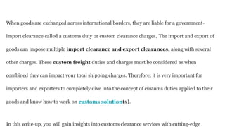 When goods are exchanged across international borders, they are liable for a government-
import clearance called a customs duty or custom clearance charges. The import and export of
goods can impose multiple import clearance and export clearances, along with several
other charges. These custom freight duties and charges must be considered as when
combined they can impact your total shipping charges. Therefore, it is very important for
importers and exporters to completely dive into the concept of customs duties applied to their
goods and know how to work on customs solution(s).
In this write-up, you will gain insights into customs clearance services with cutting-edge
 