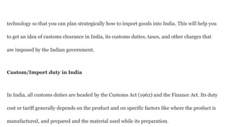 technology so that you can plan strategically how to import goods into India. This will help you
to get an idea of customs clearance in India, its customs duties, taxes, and other charges that
are imposed by the Indian government.
Custom/Import duty in India
In India, all customs duties are headed by the Customs Act (1962) and the Finance Act. Its duty
cost or tariff generally depends on the product and on specific factors like where the product is
manufactured, and prepared and the material used while its preparation.
 