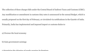 The collection of these charges falls under the Central Board of Indirect Taxes and Customs (CBIC).
Any modification or amendment in customs duty rates is announced in the annual Budget, which is
usually proposed on the first day of February, or circulated via notifications in the Gazette of India.
Primarily, India has implemented and imposed import or customs duties to
a) Oversee the local economy
b) Gain government earnings
 