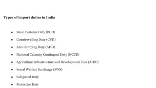 Types of import duties in India
● Basic Customs Duty (BCD)
● Countervailing Duty (CVD)
● Anti-dumping Duty (ADD)
● National Calamity Contingent Duty (NCCD)
● Agriculture Infrastructure and Development Cess (AIDC)
● Social Welfare Surcharge (SWS)
● Safeguard Duty
● Protective Duty
 