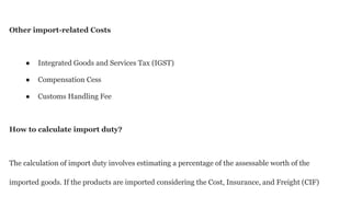 Other import-related Costs
● Integrated Goods and Services Tax (IGST)
● Compensation Cess
● Customs Handling Fee
How to calculate import duty?
The calculation of import duty involves estimating a percentage of the assessable worth of the
imported goods. If the products are imported considering the Cost, Insurance, and Freight (CIF)
 