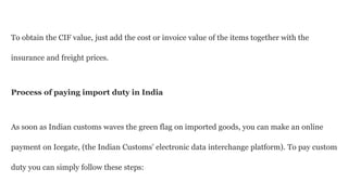 To obtain the CIF value, just add the cost or invoice value of the items together with the
insurance and freight prices.
Process of paying import duty in India
As soon as Indian customs waves the green flag on imported goods, you can make an online
payment on Icegate, (the Indian Customs’ electronic data interchange platform). To pay custom
duty you can simply follow these steps:
 