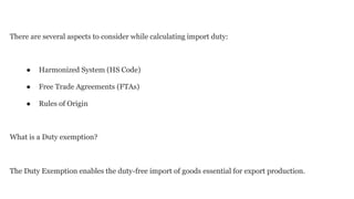 There are several aspects to consider while calculating import duty:
● Harmonized System (HS Code)
● Free Trade Agreements (FTAs)
● Rules of Origin
What is a Duty exemption?
The Duty Exemption enables the duty-free import of goods essential for export production.
 