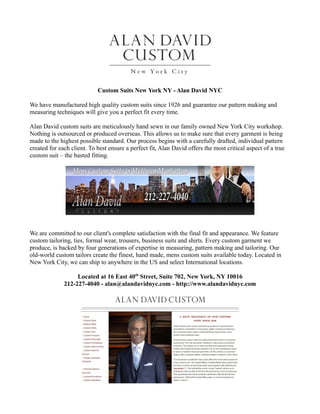 Custom Suits New York NY - Alan David NYC

We have manufactured high quality custom suits since 1926 and guarantee our pattern making and
measuring techniques will give you a perfect fit every time.

Alan David custom suits are meticulously hand sewn in our family owned New York City workshop.
Nothing is outsourced or produced overseas. This allows us to make sure that every garment is being
made to the highest possible standard. Our process begins with a carefully drafted, individual pattern
created for each client. To best ensure a perfect fit, Alan David offers the most critical aspect of a true
custom suit – the basted fitting.




We are committed to our client's complete satisfaction with the final fit and appearance. We feature
custom tailoring, ties, formal wear, trousers, business suits and shirts. Every custom garment we
produce, is backed by four generations of expertise in measuring, pattern making and tailoring. Our
old-world custom tailors create the finest, hand made, mens custom suits available today. Located in
New York City, we can ship to anywhere in the US and select International locations.

                   Located at 16 East 40th Street, Suite 702, New York, NY 10016
              212-227-4040 - alan@alandavidnyc.com - http://www.alandavidnyc.com
 