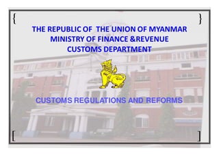 {                                          }
    THE REPUBLIC OF THE UNION OF MYANMAR
         MINISTRY OF FINANCE &REVENUE
             CUSTOMS DEPARTMENT




    CUSTOMS REGULATIONS AND REFORMS



[                                          ]
 