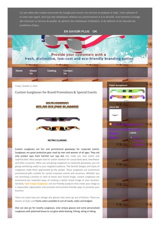 American Paperwear, LLC
Home About
Us
Catalog Contact
Us
Friday, October 4, 2019
Custom Sunglasses for Brand Promotions & Special Events
Custom sunglasses are fun and promotional giveaways for corporate events.
Sunglasses are great protective gear used by men and women of all ages. They not
only protect eyes from harmful sun rays but also make you look stylish and
sophisticated. Most people look for stylish eyewear for casual daily wear, beachwear
and other occasions. When you are giving sunglasses as corporate giveaways, you are
giving something useful to your targeted audience. The fanciful designs and styles of
sunglasses make them appreciated by the people. These sunglasses are economical
promotional gifts suitable for varied corporate events and occasions. Whether you
are launching a product or wish to boost your brand image, custom sunglasses are
economical yet impactful ways of creating a better brand image of your business.
Similarly, Solar Eclipse Sunglasses are eco-friendly products that create your image as
a responsible organization and promote environment-friendly ways to promote your
business.
There are some low-cost vintage chic glasses that never go out of fashion. There are
dozens of styles and frame colors available to suit all needs, styles and budgets.
One can also pic for novelty sunglasses, solar eclipse glasses and some personalized
sunglasses with polarized lenses to cut glare while boating, fishing, skiing or hiking.
Paper Sunglasses
American Paperwear, LLC
View my complete profile
About Me
Report
Abuse Eco-
friendly
sunglasse
s
Labels
Plus Créer un blog Connexion
Ce site utilise des cookies provenant de Google pour fournir ses services et analyser le trafic. Votre adresse IP
et votre user-agent, ainsi que des statistiques relatives aux performances et à la sécurité, sont transmis à Google
afin d'assurer un service de qualité, de générer des statistiques d'utilisation, et de détecter et de résoudre les
problèmes d'abus.
EN SAVOIR PLUS OK
 