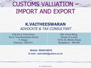 CUSTOMS VALUATION –
    IMPORT AND EXPORT

              K.VAITHEESWARAN
         ADVOCATE & TAX CONSULTANT
   Flat No.3, First Floor,                       402, Front Wing,
No.9, Thanikachalam Road,                         House of Lords,
         T. Nagar,                             15/16, St. Marks Road,
    Chennai - 600 017.                          Bangalore – 560 001


                  Mobile: 98400-96876
                 E-mail : askvaithi@yahoo.co.uk




                             K.Vaitheeswaran
 