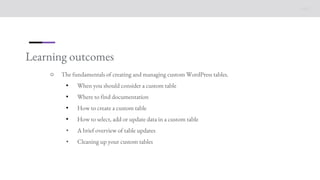 Learning outcomes
○ The fundamentals of creating and managing custom WordPress tables.
• When you should consider a custom table
• Where to find documentation
• How to create a custom table
• How to select, add or update data in a custom table
• A brief overview of table updates
• Cleaning up your custom tables
 