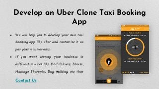Develop an Uber Clone Taxi Booking
App
● We will help you to develop your own taxi
booking app like uber and customize it as
per your requirements.
● If you want startup your business in
different services like food delivery, fitness,
Massage Therapist, Dog walking, etc then
Contact Us
 