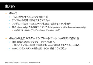 まとめ 
 Mixer2 
 HTML タグをすべてJava で操作可能 
 テンプレート記述言語を覚えなくて良い 
 レンダリング済みHTML のテストもJava で書ける= テスト簡単 
 参考: @nabedge さんのスライドたくさん: http://www.slideshare.net/nabedge 
 - さらばJSP - JAXBとテンプレートエンジンMixer2 など 
 Mixer2 の上にカスタムテンプレートエンジンが簡単に作れる 
 汎用部分の記述をテンプレートファイル側へ 
 独自のテンプレート記述言語(機能名、data-*属性)を覚えるデメリットはある 
 Mixer2 のインスタンス操作だけ、DOM 操作ツライがない 
Mixer2 で作るカスタムテンプレートエンジン, September 20, 2014 11 
 