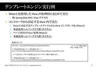 テンプレートエンジン実行例 
 Mixer2 を使用したView の処理時にまとめて実行 
 例: SpringWeb MVC: View クラス内 
 コントローラから対応するView 内で実行 
1. View に対応するテンプレートファイルからHtml インスタンス化(Mixer2) 
2. 事前処理ヘルパークラス群(カスタム) 
3. ページ固有のView 処理(Mixer2) 
4. 事後処理ヘルパークラス群(カスタム) 
処理イメージ 
Html html = m2e.loadHtmlTemplate(new File(templatePath)); 
/** 事前処理用共通ヘルパー群を適用します。*/ 
html = FunctionsHelper.getDefaultPreInstance().replaceAll(path, templatePath, html); 
...ページ固有のレンダリング処理をMixer2 のインスタンス操作で適用します。... 
/** 事後処理用共通ヘルパー群を適用します。*/ 
html = FunctionsHelper.getDefaultPostInstance().replaceAll(path, templatePath, html); 
ヘルパークラス群は事前に 
Map へ登録しておく 
Mixer2 で作るカスタムテンプレートエンジン, September 20, 2014 8 
 