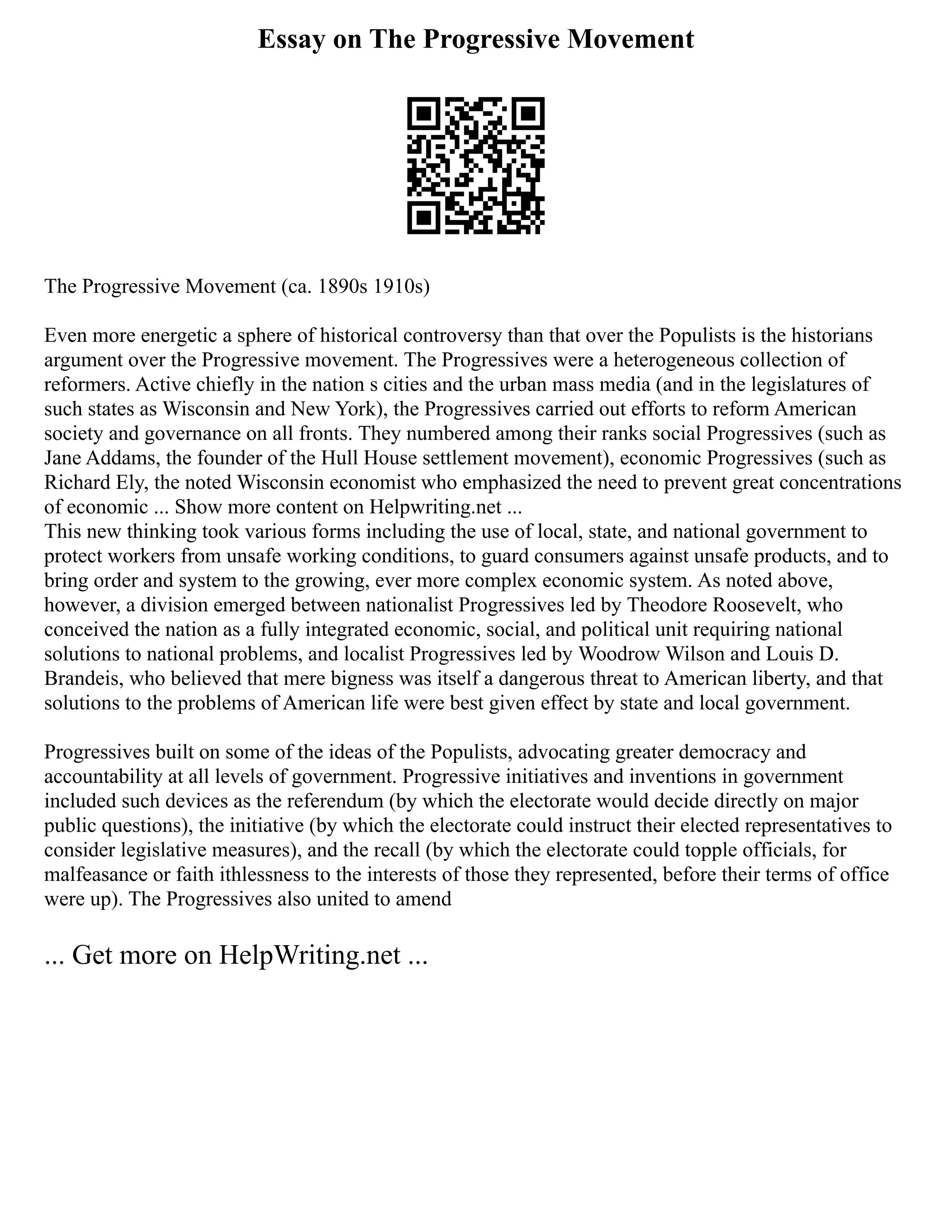 Essay on The Progressive Movement
The Progressive Movement (ca. 1890s 1910s)
Even more energetic a sphere of historical controversy than that over the Populists is the historians
argument over the Progressive movement. The Progressives were a heterogeneous collection of
reformers. Active chiefly in the nation s cities and the urban mass media (and in the legislatures of
such states as Wisconsin and New York), the Progressives carried out efforts to reform American
society and governance on all fronts. They numbered among their ranks social Progressives (such as
Jane Addams, the founder of the Hull House settlement movement), economic Progressives (such as
Richard Ely, the noted Wisconsin economist who emphasized the need to prevent great concentrations
of economic ... Show more content on Helpwriting.net ...
This new thinking took various forms including the use of local, state, and national government to
protect workers from unsafe working conditions, to guard consumers against unsafe products, and to
bring order and system to the growing, ever more complex economic system. As noted above,
however, a division emerged between nationalist Progressives led by Theodore Roosevelt, who
conceived the nation as a fully integrated economic, social, and political unit requiring national
solutions to national problems, and localist Progressives led by Woodrow Wilson and Louis D.
Brandeis, who believed that mere bigness was itself a dangerous threat to American liberty, and that
solutions to the problems of American life were best given effect by state and local government.
Progressives built on some of the ideas of the Populists, advocating greater democracy and
accountability at all levels of government. Progressive initiatives and inventions in government
included such devices as the referendum (by which the electorate would decide directly on major
public questions), the initiative (by which the electorate could instruct their elected representatives to
consider legislative measures), and the recall (by which the electorate could topple officials, for
malfeasance or faith ithlessness to the interests of those they represented, before their terms of office
were up). The Progressives also united to amend
... Get more on HelpWriting.net ...
 