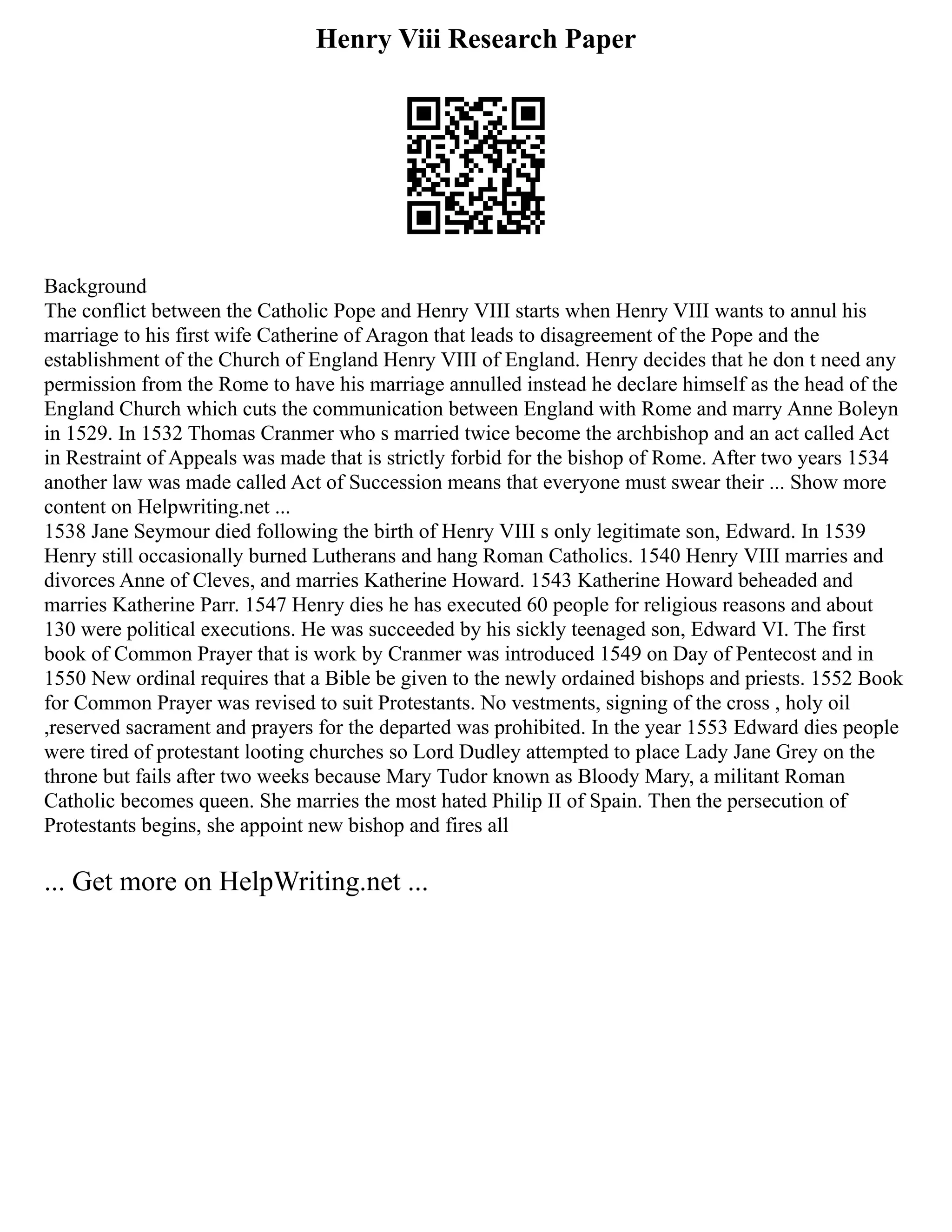 Henry Viii Research Paper
Background
The conflict between the Catholic Pope and Henry VIII starts when Henry VIII wants to annul his
marriage to his first wife Catherine of Aragon that leads to disagreement of the Pope and the
establishment of the Church of England Henry VIII of England. Henry decides that he don t need any
permission from the Rome to have his marriage annulled instead he declare himself as the head of the
England Church which cuts the communication between England with Rome and marry Anne Boleyn
in 1529. In 1532 Thomas Cranmer who s married twice become the archbishop and an act called Act
in Restraint of Appeals was made that is strictly forbid for the bishop of Rome. After two years 1534
another law was made called Act of Succession means that everyone must swear their ... Show more
content on Helpwriting.net ...
1538 Jane Seymour died following the birth of Henry VIII s only legitimate son, Edward. In 1539
Henry still occasionally burned Lutherans and hang Roman Catholics. 1540 Henry VIII marries and
divorces Anne of Cleves, and marries Katherine Howard. 1543 Katherine Howard beheaded and
marries Katherine Parr. 1547 Henry dies he has executed 60 people for religious reasons and about
130 were political executions. He was succeeded by his sickly teenaged son, Edward VI. The first
book of Common Prayer that is work by Cranmer was introduced 1549 on Day of Pentecost and in
1550 New ordinal requires that a Bible be given to the newly ordained bishops and priests. 1552 Book
for Common Prayer was revised to suit Protestants. No vestments, signing of the cross , holy oil
,reserved sacrament and prayers for the departed was prohibited. In the year 1553 Edward dies people
were tired of protestant looting churches so Lord Dudley attempted to place Lady Jane Grey on the
throne but fails after two weeks because Mary Tudor known as Bloody Mary, a militant Roman
Catholic becomes queen. She marries the most hated Philip II of Spain. Then the persecution of
Protestants begins, she appoint new bishop and fires all
... Get more on HelpWriting.net ...
 