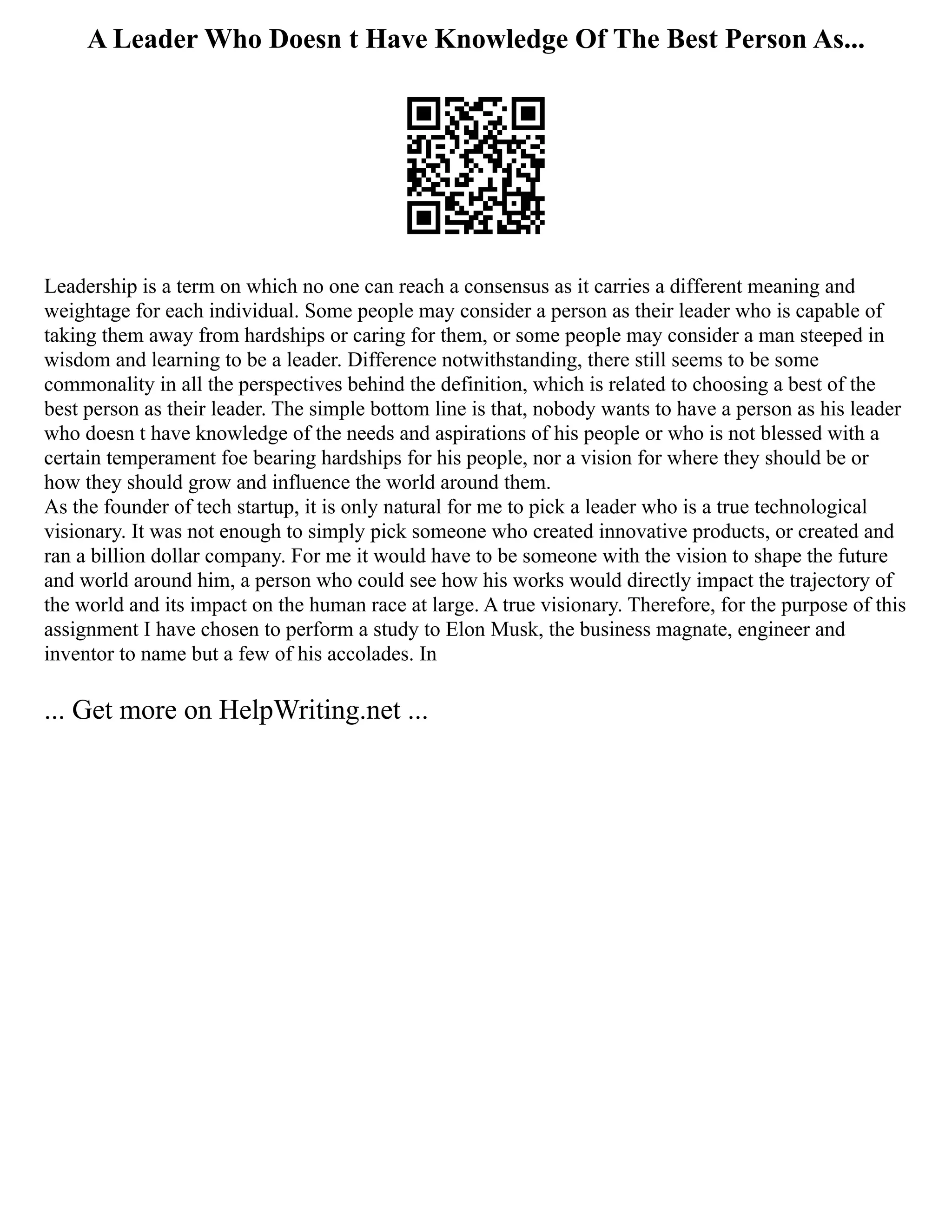A Leader Who Doesn t Have Knowledge Of The Best Person As...
Leadership is a term on which no one can reach a consensus as it carries a different meaning and
weightage for each individual. Some people may consider a person as their leader who is capable of
taking them away from hardships or caring for them, or some people may consider a man steeped in
wisdom and learning to be a leader. Difference notwithstanding, there still seems to be some
commonality in all the perspectives behind the definition, which is related to choosing a best of the
best person as their leader. The simple bottom line is that, nobody wants to have a person as his leader
who doesn t have knowledge of the needs and aspirations of his people or who is not blessed with a
certain temperament foe bearing hardships for his people, nor a vision for where they should be or
how they should grow and influence the world around them.
As the founder of tech startup, it is only natural for me to pick a leader who is a true technological
visionary. It was not enough to simply pick someone who created innovative products, or created and
ran a billion dollar company. For me it would have to be someone with the vision to shape the future
and world around him, a person who could see how his works would directly impact the trajectory of
the world and its impact on the human race at large. A true visionary. Therefore, for the purpose of this
assignment I have chosen to perform a study to Elon Musk, the business magnate, engineer and
inventor to name but a few of his accolades. In
... Get more on HelpWriting.net ...
 