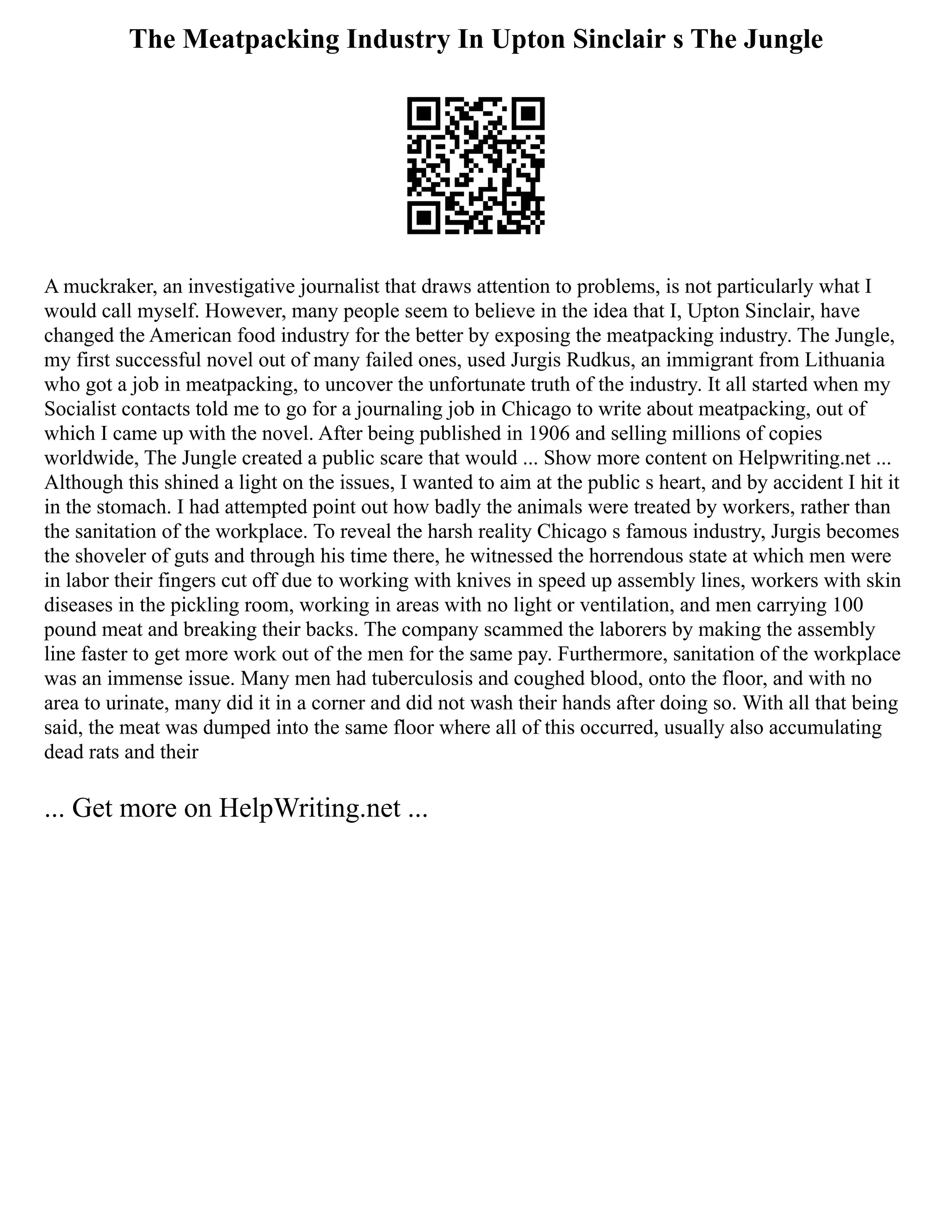 The Meatpacking Industry In Upton Sinclair s The Jungle
A muckraker, an investigative journalist that draws attention to problems, is not particularly what I
would call myself. However, many people seem to believe in the idea that I, Upton Sinclair, have
changed the American food industry for the better by exposing the meatpacking industry. The Jungle,
my first successful novel out of many failed ones, used Jurgis Rudkus, an immigrant from Lithuania
who got a job in meatpacking, to uncover the unfortunate truth of the industry. It all started when my
Socialist contacts told me to go for a journaling job in Chicago to write about meatpacking, out of
which I came up with the novel. After being published in 1906 and selling millions of copies
worldwide, The Jungle created a public scare that would ... Show more content on Helpwriting.net ...
Although this shined a light on the issues, I wanted to aim at the public s heart, and by accident I hit it
in the stomach. I had attempted point out how badly the animals were treated by workers, rather than
the sanitation of the workplace. To reveal the harsh reality Chicago s famous industry, Jurgis becomes
the shoveler of guts and through his time there, he witnessed the horrendous state at which men were
in labor their fingers cut off due to working with knives in speed up assembly lines, workers with skin
diseases in the pickling room, working in areas with no light or ventilation, and men carrying 100
pound meat and breaking their backs. The company scammed the laborers by making the assembly
line faster to get more work out of the men for the same pay. Furthermore, sanitation of the workplace
was an immense issue. Many men had tuberculosis and coughed blood, onto the floor, and with no
area to urinate, many did it in a corner and did not wash their hands after doing so. With all that being
said, the meat was dumped into the same floor where all of this occurred, usually also accumulating
dead rats and their
... Get more on HelpWriting.net ...
 