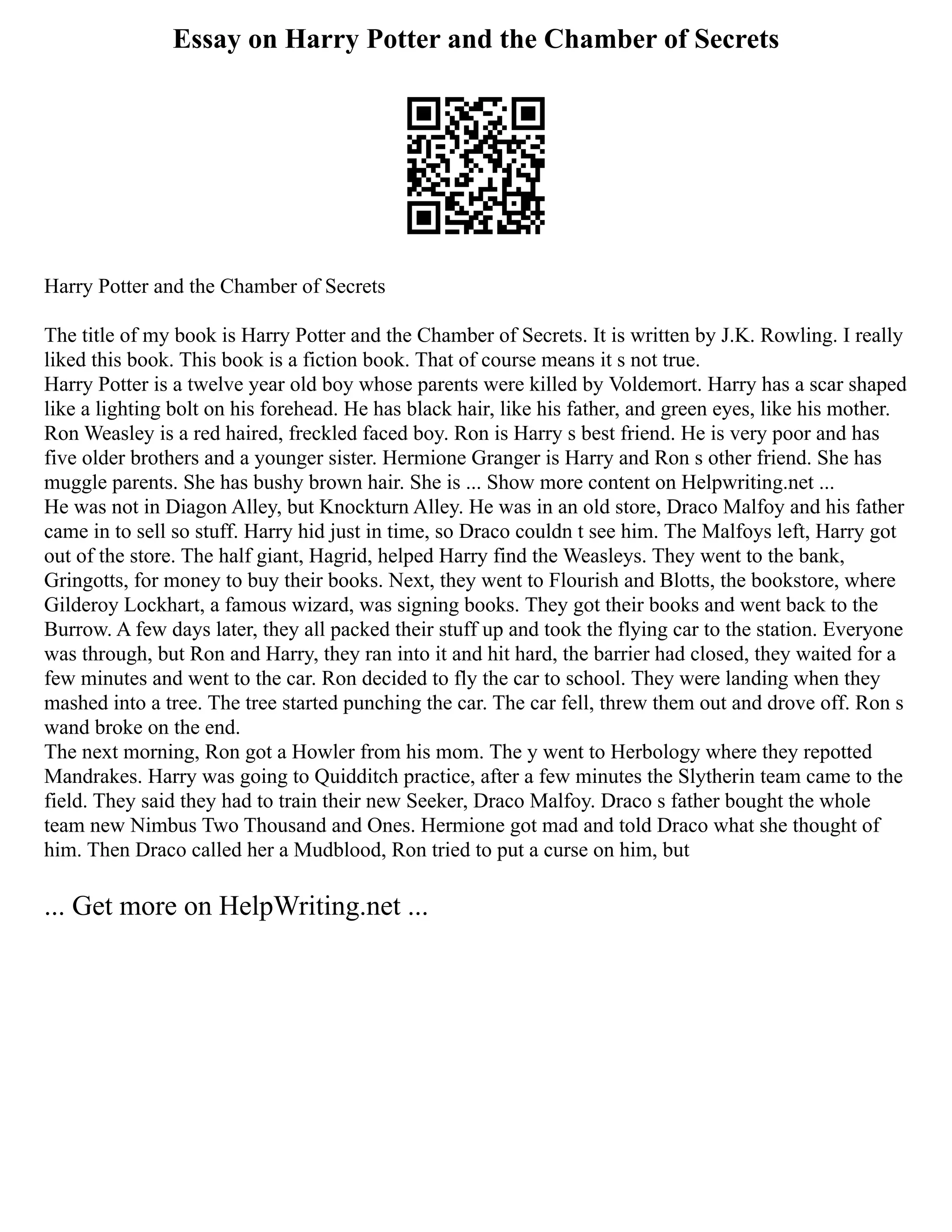 Essay on Harry Potter and the Chamber of Secrets
Harry Potter and the Chamber of Secrets
The title of my book is Harry Potter and the Chamber of Secrets. It is written by J.K. Rowling. I really
liked this book. This book is a fiction book. That of course means it s not true.
Harry Potter is a twelve year old boy whose parents were killed by Voldemort. Harry has a scar shaped
like a lighting bolt on his forehead. He has black hair, like his father, and green eyes, like his mother.
Ron Weasley is a red haired, freckled faced boy. Ron is Harry s best friend. He is very poor and has
five older brothers and a younger sister. Hermione Granger is Harry and Ron s other friend. She has
muggle parents. She has bushy brown hair. She is ... Show more content on Helpwriting.net ...
He was not in Diagon Alley, but Knockturn Alley. He was in an old store, Draco Malfoy and his father
came in to sell so stuff. Harry hid just in time, so Draco couldn t see him. The Malfoys left, Harry got
out of the store. The half giant, Hagrid, helped Harry find the Weasleys. They went to the bank,
Gringotts, for money to buy their books. Next, they went to Flourish and Blotts, the bookstore, where
Gilderoy Lockhart, a famous wizard, was signing books. They got their books and went back to the
Burrow. A few days later, they all packed their stuff up and took the flying car to the station. Everyone
was through, but Ron and Harry, they ran into it and hit hard, the barrier had closed, they waited for a
few minutes and went to the car. Ron decided to fly the car to school. They were landing when they
mashed into a tree. The tree started punching the car. The car fell, threw them out and drove off. Ron s
wand broke on the end.
The next morning, Ron got a Howler from his mom. The y went to Herbology where they repotted
Mandrakes. Harry was going to Quidditch practice, after a few minutes the Slytherin team came to the
field. They said they had to train their new Seeker, Draco Malfoy. Draco s father bought the whole
team new Nimbus Two Thousand and Ones. Hermione got mad and told Draco what she thought of
him. Then Draco called her a Mudblood, Ron tried to put a curse on him, but
... Get more on HelpWriting.net ...
 