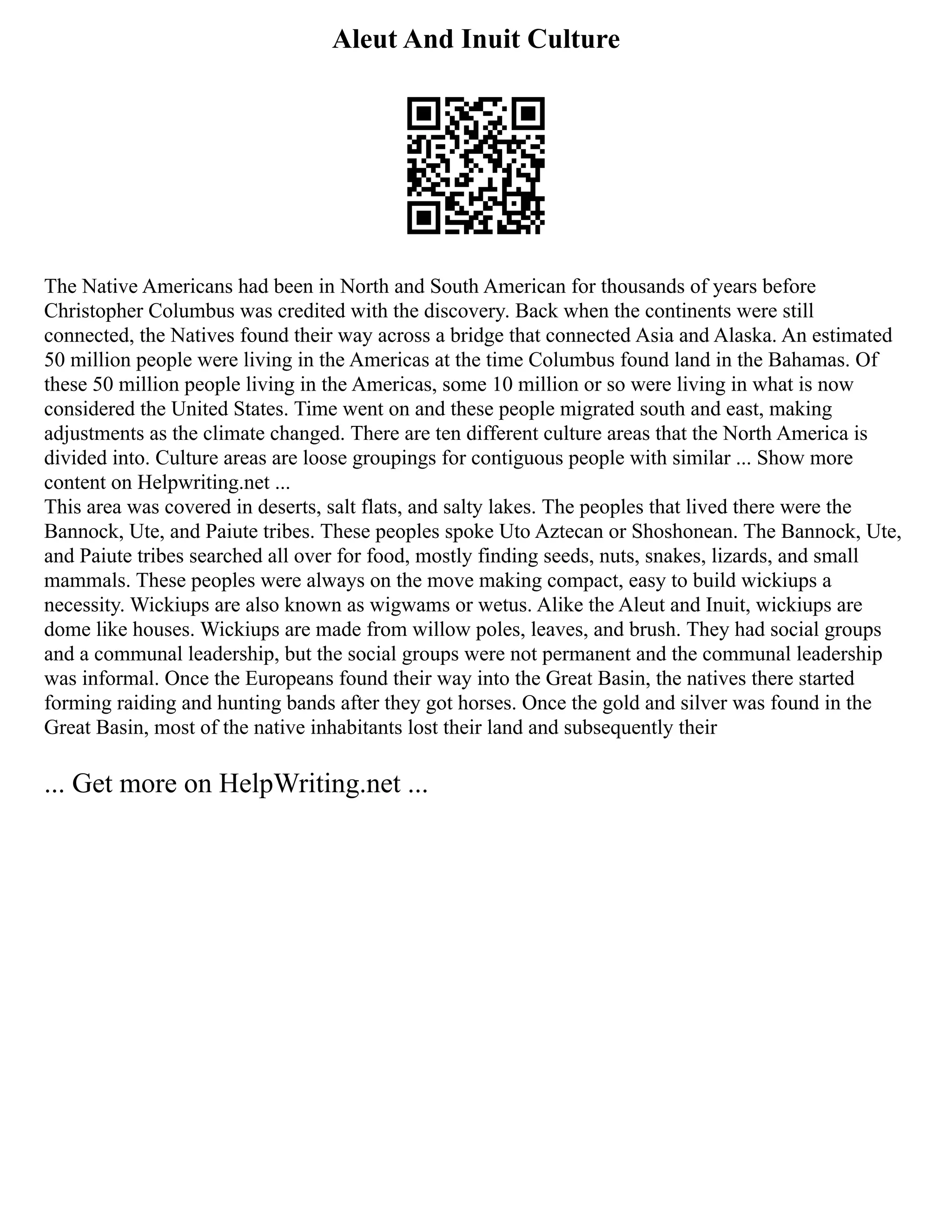 Aleut And Inuit Culture
The Native Americans had been in North and South American for thousands of years before
Christopher Columbus was credited with the discovery. Back when the continents were still
connected, the Natives found their way across a bridge that connected Asia and Alaska. An estimated
50 million people were living in the Americas at the time Columbus found land in the Bahamas. Of
these 50 million people living in the Americas, some 10 million or so were living in what is now
considered the United States. Time went on and these people migrated south and east, making
adjustments as the climate changed. There are ten different culture areas that the North America is
divided into. Culture areas are loose groupings for contiguous people with similar ... Show more
content on Helpwriting.net ...
This area was covered in deserts, salt flats, and salty lakes. The peoples that lived there were the
Bannock, Ute, and Paiute tribes. These peoples spoke Uto Aztecan or Shoshonean. The Bannock, Ute,
and Paiute tribes searched all over for food, mostly finding seeds, nuts, snakes, lizards, and small
mammals. These peoples were always on the move making compact, easy to build wickiups a
necessity. Wickiups are also known as wigwams or wetus. Alike the Aleut and Inuit, wickiups are
dome like houses. Wickiups are made from willow poles, leaves, and brush. They had social groups
and a communal leadership, but the social groups were not permanent and the communal leadership
was informal. Once the Europeans found their way into the Great Basin, the natives there started
forming raiding and hunting bands after they got horses. Once the gold and silver was found in the
Great Basin, most of the native inhabitants lost their land and subsequently their
... Get more on HelpWriting.net ...
 