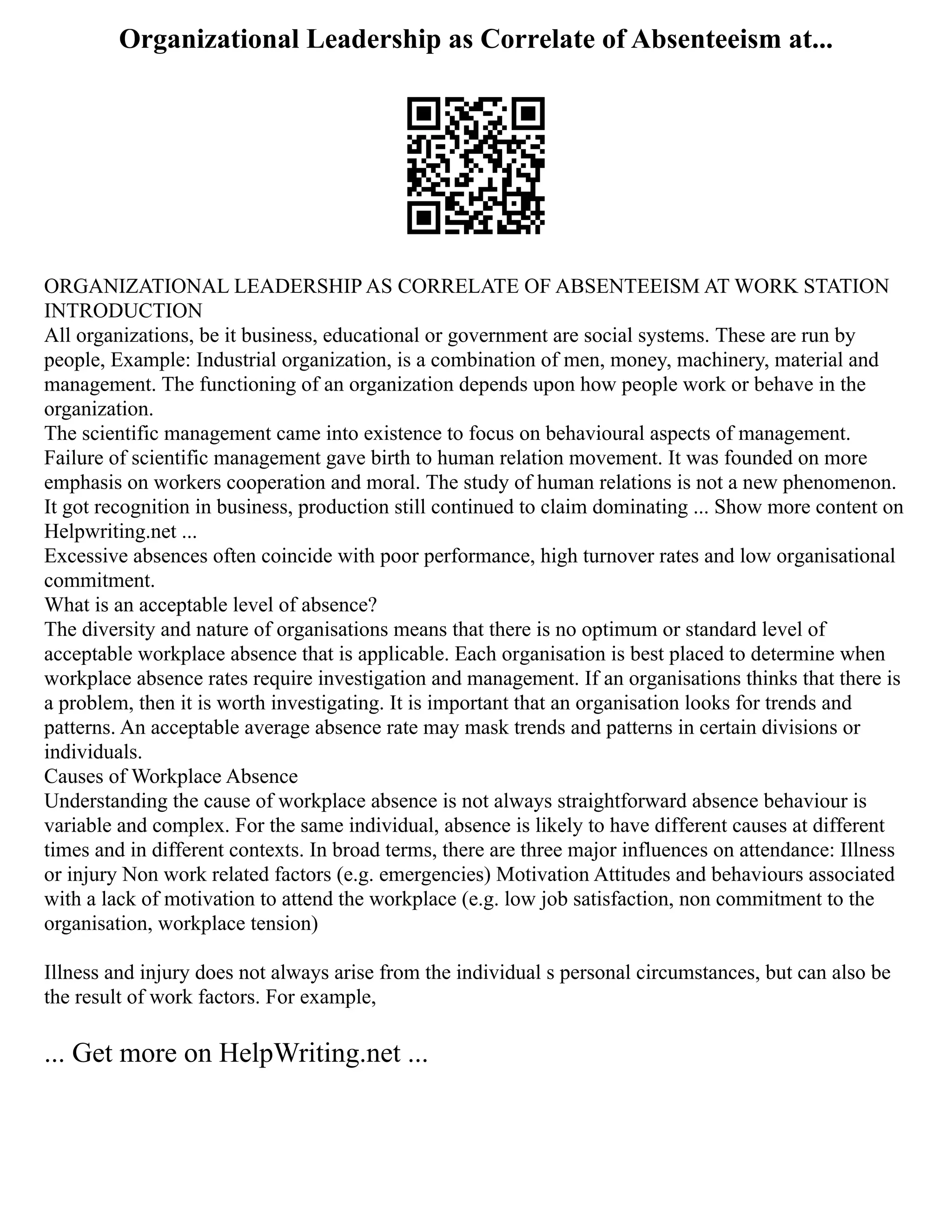 Organizational Leadership as Correlate of Absenteeism at...
ORGANIZATIONAL LEADERSHIP AS CORRELATE OF ABSENTEEISM AT WORK STATION
INTRODUCTION
All organizations, be it business, educational or government are social systems. These are run by
people, Example: Industrial organization, is a combination of men, money, machinery, material and
management. The functioning of an organization depends upon how people work or behave in the
organization.
The scientific management came into existence to focus on behavioural aspects of management.
Failure of scientific management gave birth to human relation movement. It was founded on more
emphasis on workers cooperation and moral. The study of human relations is not a new phenomenon.
It got recognition in business, production still continued to claim dominating ... Show more content on
Helpwriting.net ...
Excessive absences often coincide with poor performance, high turnover rates and low organisational
commitment.
What is an acceptable level of absence?
The diversity and nature of organisations means that there is no optimum or standard level of
acceptable workplace absence that is applicable. Each organisation is best placed to determine when
workplace absence rates require investigation and management. If an organisations thinks that there is
a problem, then it is worth investigating. It is important that an organisation looks for trends and
patterns. An acceptable average absence rate may mask trends and patterns in certain divisions or
individuals.
Causes of Workplace Absence
Understanding the cause of workplace absence is not always straightforward absence behaviour is
variable and complex. For the same individual, absence is likely to have different causes at different
times and in different contexts. In broad terms, there are three major influences on attendance: Illness
or injury Non work related factors (e.g. emergencies) Motivation Attitudes and behaviours associated
with a lack of motivation to attend the workplace (e.g. low job satisfaction, non commitment to the
organisation, workplace tension)
Illness and injury does not always arise from the individual s personal circumstances, but can also be
the result of work factors. For example,
... Get more on HelpWriting.net ...
 
