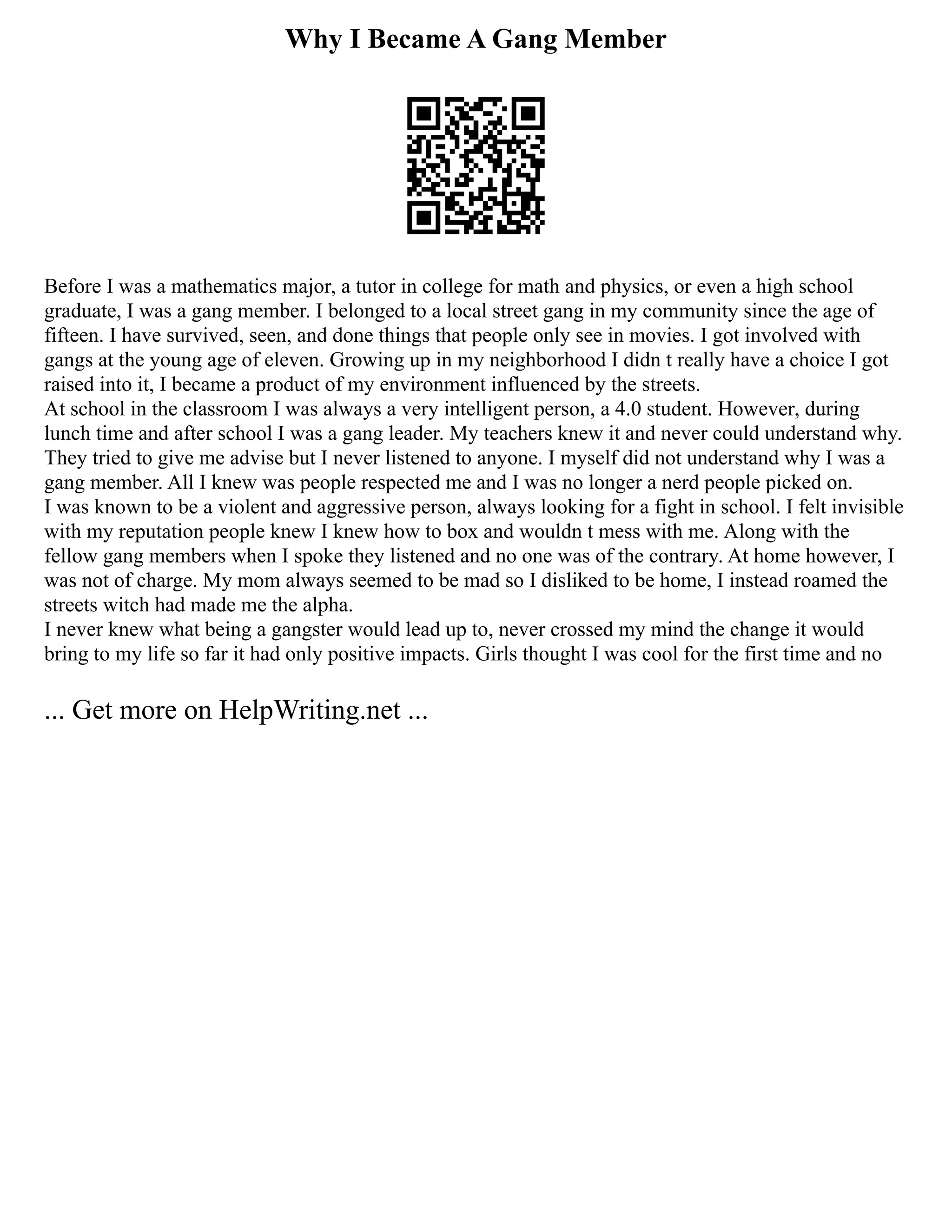 Why I Became A Gang Member
Before I was a mathematics major, a tutor in college for math and physics, or even a high school
graduate, I was a gang member. I belonged to a local street gang in my community since the age of
fifteen. I have survived, seen, and done things that people only see in movies. I got involved with
gangs at the young age of eleven. Growing up in my neighborhood I didn t really have a choice I got
raised into it, I became a product of my environment influenced by the streets.
At school in the classroom I was always a very intelligent person, a 4.0 student. However, during
lunch time and after school I was a gang leader. My teachers knew it and never could understand why.
They tried to give me advise but I never listened to anyone. I myself did not understand why I was a
gang member. All I knew was people respected me and I was no longer a nerd people picked on.
I was known to be a violent and aggressive person, always looking for a fight in school. I felt invisible
with my reputation people knew I knew how to box and wouldn t mess with me. Along with the
fellow gang members when I spoke they listened and no one was of the contrary. At home however, I
was not of charge. My mom always seemed to be mad so I disliked to be home, I instead roamed the
streets witch had made me the alpha.
I never knew what being a gangster would lead up to, never crossed my mind the change it would
bring to my life so far it had only positive impacts. Girls thought I was cool for the first time and no
... Get more on HelpWriting.net ...
 