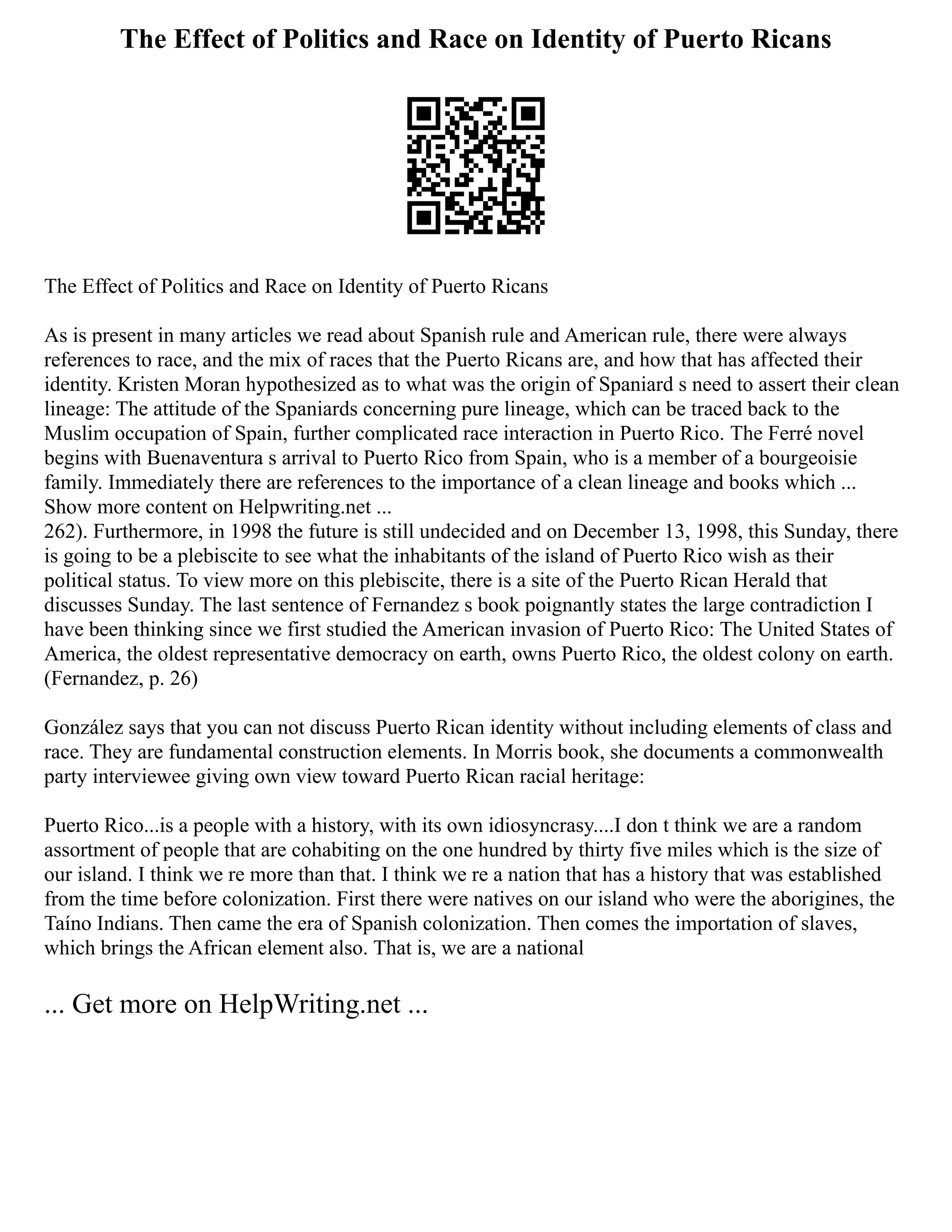 The Effect of Politics and Race on Identity of Puerto Ricans
The Effect of Politics and Race on Identity of Puerto Ricans
As is present in many articles we read about Spanish rule and American rule, there were always
references to race, and the mix of races that the Puerto Ricans are, and how that has affected their
identity. Kristen Moran hypothesized as to what was the origin of Spaniard s need to assert their clean
lineage: The attitude of the Spaniards concerning pure lineage, which can be traced back to the
Muslim occupation of Spain, further complicated race interaction in Puerto Rico. The Ferré novel
begins with Buenaventura s arrival to Puerto Rico from Spain, who is a member of a bourgeoisie
family. Immediately there are references to the importance of a clean lineage and books which ...
Show more content on Helpwriting.net ...
262). Furthermore, in 1998 the future is still undecided and on December 13, 1998, this Sunday, there
is going to be a plebiscite to see what the inhabitants of the island of Puerto Rico wish as their
political status. To view more on this plebiscite, there is a site of the Puerto Rican Herald that
discusses Sunday. The last sentence of Fernandez s book poignantly states the large contradiction I
have been thinking since we first studied the American invasion of Puerto Rico: The United States of
America, the oldest representative democracy on earth, owns Puerto Rico, the oldest colony on earth.
(Fernandez, p. 26)
González says that you can not discuss Puerto Rican identity without including elements of class and
race. They are fundamental construction elements. In Morris book, she documents a commonwealth
party interviewee giving own view toward Puerto Rican racial heritage:
Puerto Rico...is a people with a history, with its own idiosyncrasy....I don t think we are a random
assortment of people that are cohabiting on the one hundred by thirty five miles which is the size of
our island. I think we re more than that. I think we re a nation that has a history that was established
from the time before colonization. First there were natives on our island who were the aborigines, the
Taíno Indians. Then came the era of Spanish colonization. Then comes the importation of slaves,
which brings the African element also. That is, we are a national
... Get more on HelpWriting.net ...
 