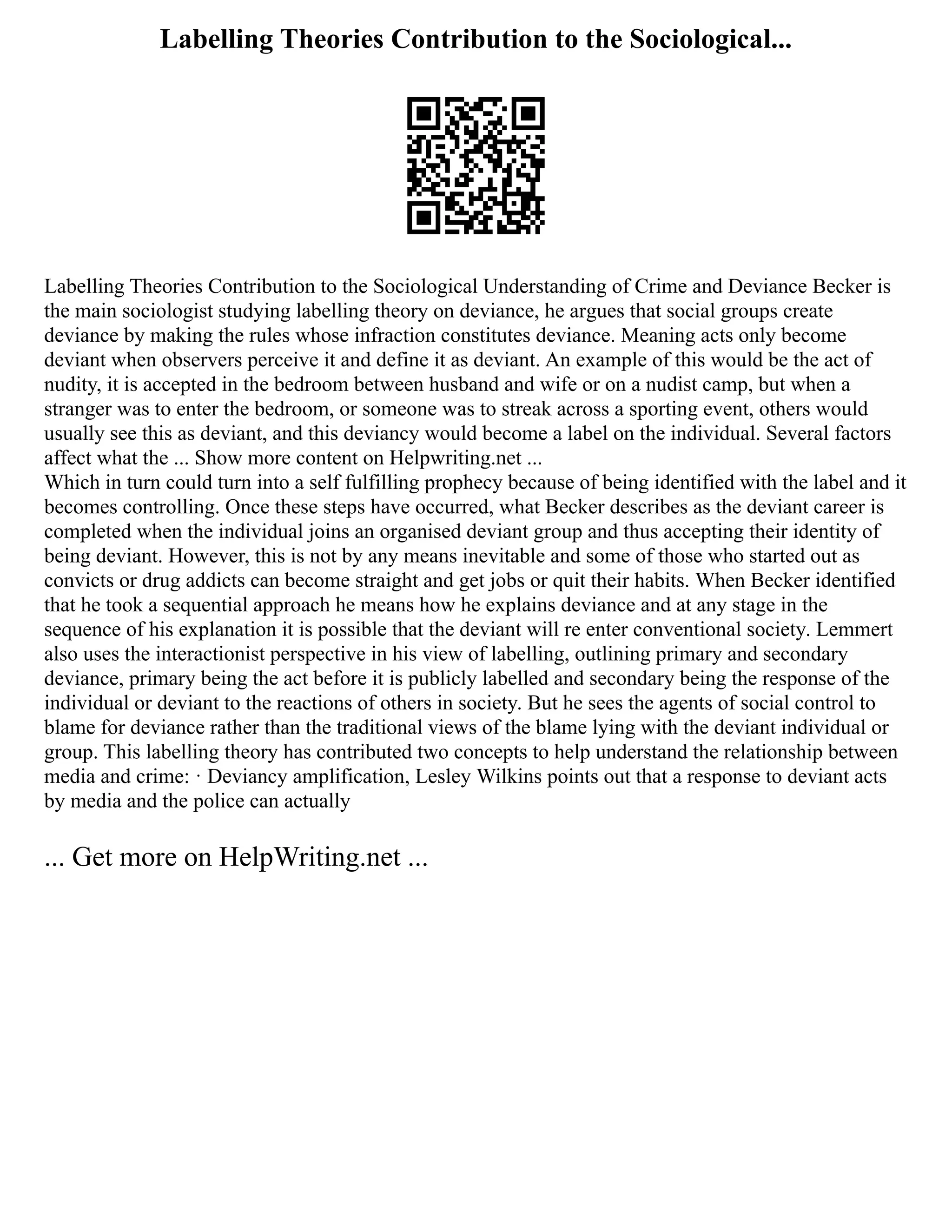 Labelling Theories Contribution to the Sociological...
Labelling Theories Contribution to the Sociological Understanding of Crime and Deviance Becker is
the main sociologist studying labelling theory on deviance, he argues that social groups create
deviance by making the rules whose infraction constitutes deviance. Meaning acts only become
deviant when observers perceive it and define it as deviant. An example of this would be the act of
nudity, it is accepted in the bedroom between husband and wife or on a nudist camp, but when a
stranger was to enter the bedroom, or someone was to streak across a sporting event, others would
usually see this as deviant, and this deviancy would become a label on the individual. Several factors
affect what the ... Show more content on Helpwriting.net ...
Which in turn could turn into a self fulfilling prophecy because of being identified with the label and it
becomes controlling. Once these steps have occurred, what Becker describes as the deviant career is
completed when the individual joins an organised deviant group and thus accepting their identity of
being deviant. However, this is not by any means inevitable and some of those who started out as
convicts or drug addicts can become straight and get jobs or quit their habits. When Becker identified
that he took a sequential approach he means how he explains deviance and at any stage in the
sequence of his explanation it is possible that the deviant will re enter conventional society. Lemmert
also uses the interactionist perspective in his view of labelling, outlining primary and secondary
deviance, primary being the act before it is publicly labelled and secondary being the response of the
individual or deviant to the reactions of others in society. But he sees the agents of social control to
blame for deviance rather than the traditional views of the blame lying with the deviant individual or
group. This labelling theory has contributed two concepts to help understand the relationship between
media and crime: · Deviancy amplification, Lesley Wilkins points out that a response to deviant acts
by media and the police can actually
... Get more on HelpWriting.net ...
 