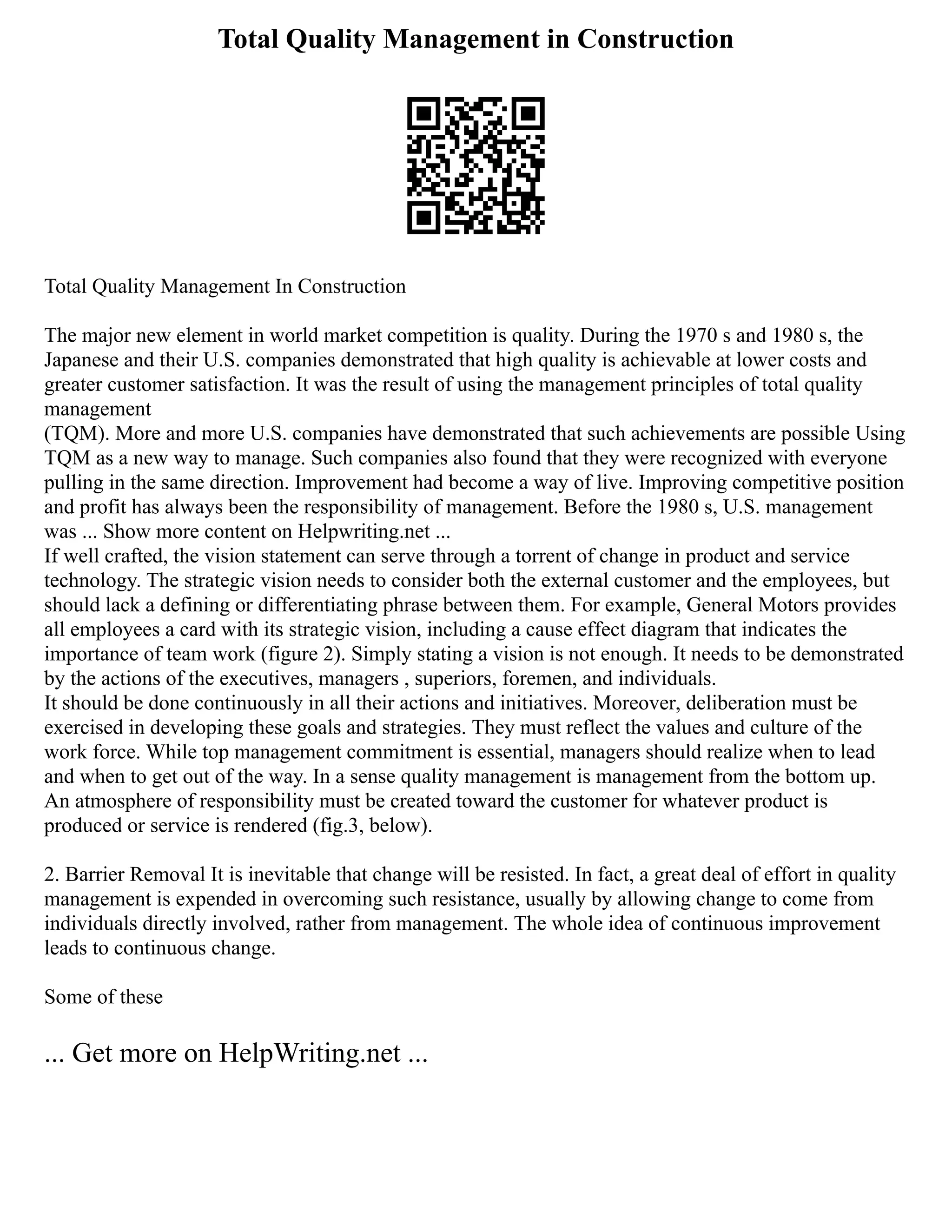 Total Quality Management in Construction
Total Quality Management In Construction
The major new element in world market competition is quality. During the 1970 s and 1980 s, the
Japanese and their U.S. companies demonstrated that high quality is achievable at lower costs and
greater customer satisfaction. It was the result of using the management principles of total quality
management
(TQM). More and more U.S. companies have demonstrated that such achievements are possible Using
TQM as a new way to manage. Such companies also found that they were recognized with everyone
pulling in the same direction. Improvement had become a way of live. Improving competitive position
and profit has always been the responsibility of management. Before the 1980 s, U.S. management
was ... Show more content on Helpwriting.net ...
If well crafted, the vision statement can serve through a torrent of change in product and service
technology. The strategic vision needs to consider both the external customer and the employees, but
should lack a defining or differentiating phrase between them. For example, General Motors provides
all employees a card with its strategic vision, including a cause effect diagram that indicates the
importance of team work (figure 2). Simply stating a vision is not enough. It needs to be demonstrated
by the actions of the executives, managers , superiors, foremen, and individuals.
It should be done continuously in all their actions and initiatives. Moreover, deliberation must be
exercised in developing these goals and strategies. They must reflect the values and culture of the
work force. While top management commitment is essential, managers should realize when to lead
and when to get out of the way. In a sense quality management is management from the bottom up.
An atmosphere of responsibility must be created toward the customer for whatever product is
produced or service is rendered (fig.3, below).
2. Barrier Removal It is inevitable that change will be resisted. In fact, a great deal of effort in quality
management is expended in overcoming such resistance, usually by allowing change to come from
individuals directly involved, rather from management. The whole idea of continuous improvement
leads to continuous change.
Some of these
... Get more on HelpWriting.net ...
 